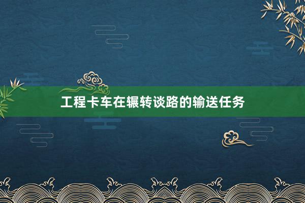 工程卡车在辗转谈路的输送任务