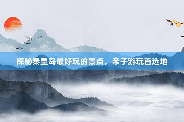 探秘秦皇岛最好玩的景点，亲子游玩首选地